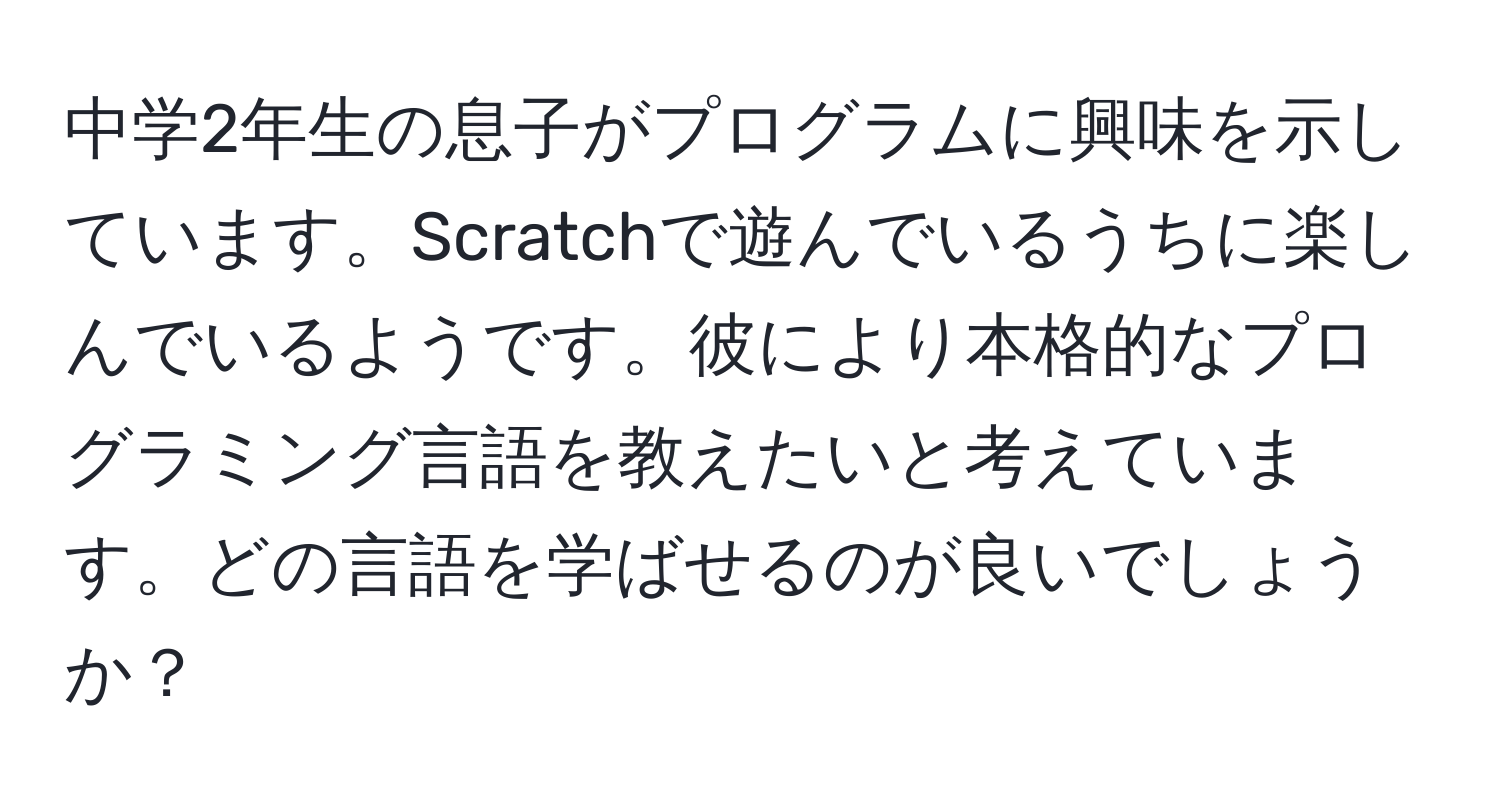 中学2年生の息子がプログラムに興味を示しています。Scratchで遊んでいるうちに楽しんでいるようです。彼により本格的なプログラミング言語を教えたいと考えています。どの言語を学ばせるのが良いでしょうか？