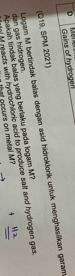 Mehenn 
Gains of hydrogen 
(Q19, SPM 2021) Logam M bertindak balas dengan asid hidroklorik untuk menghasilkan garam 
Apakah tindak balas yang berlaku pada logam M? 
dan gas hidrogen. 
al M reacts with hydrochloric acid to produce salt and hydrogen gas. 
that occurs on metal M?