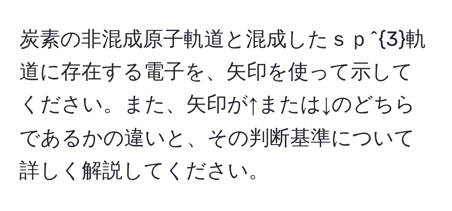 炭素の非混成原子軌道と混成したｓｐ^3軌道に存在する電子を、矢印を使って示してください。また、矢印が↑または↓のどちらであるかの違いと、その判断基準について詳しく解説してください。