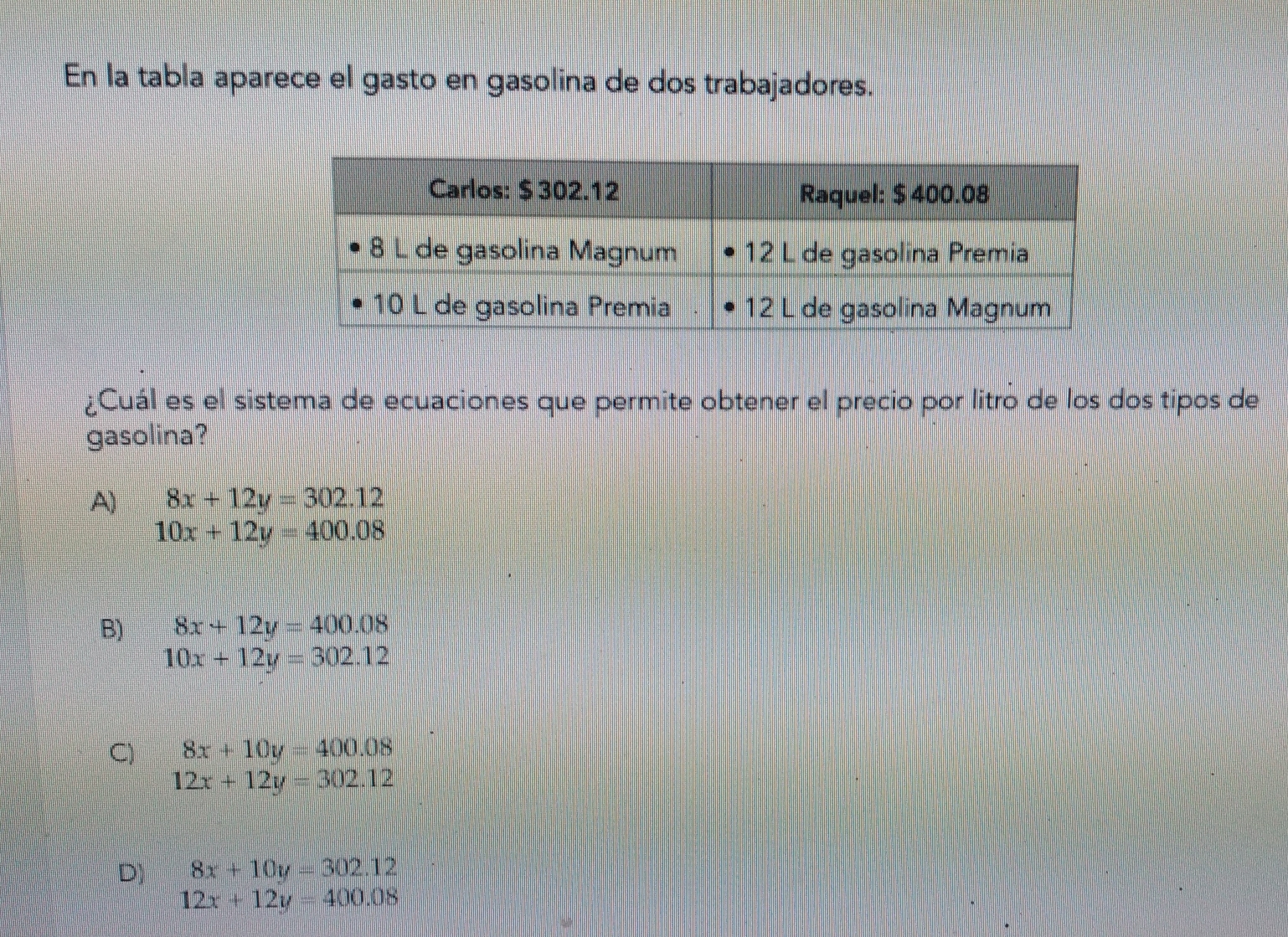 En la tabla aparece el gasto en gasolina de dos trabajadores.
Cuál es el sistema de ecuaciones que permite obtener el precio por litro de los dos tipos de
gasolina?
4) 8x+12y=302.12
10x+12y=400.08
B) 8x+12y=400.08
10x+12y=302.12
8x+10y=400.08
12x+12y=302.12
8x+10y=302.12
12x+12y=400.08