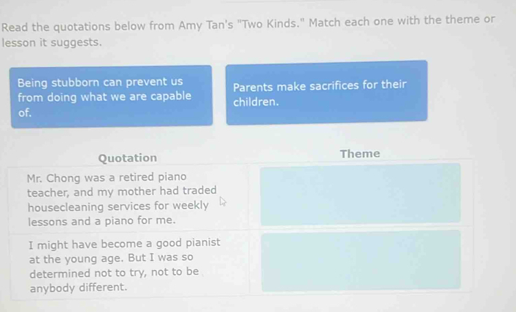 Read the quotations below from Amy Tan's "Two Kinds." Match each one with the theme or 
lesson it suggests. 
Being stubborn can prevent us Parents make sacrifices for their 
from doing what we are capable children. 
of. 
Quotation Theme 
Mr. Chong was a retired piano 
teacher, and my mother had traded 
housecleaning services for weekly 
lessons and a piano for me. 
I might have become a good pianist 
at the young age. But I was so 
determined not to try, not to be 
anybody different.