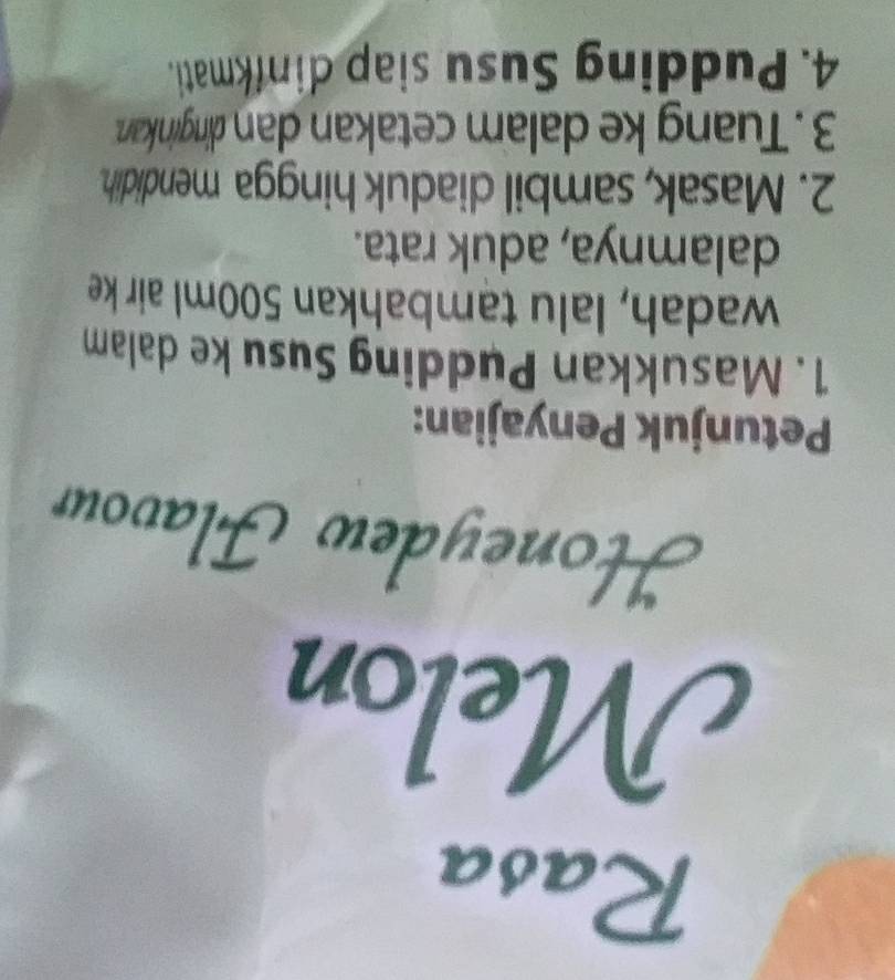 Honeydew Flavour 
Petunjuk Penyajian: 
1. Masukkan Pudding Susu ke dalam 
wadah, lalu tambahkan 500ml air ke 
dalamnya, aduk rata. 
2. Masak, sambil diaduk hingga mendidih. 
3. Tuang ke dalam cetakan dan dinginkan. 
4. Pudding Susu siap dinfkmati.