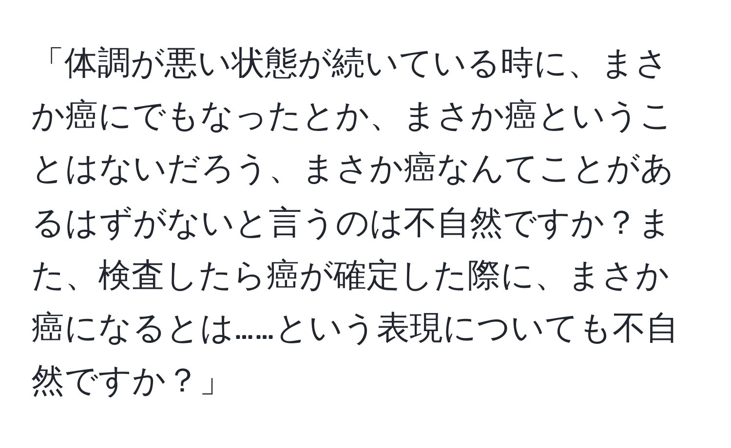 「体調が悪い状態が続いている時に、まさか癌にでもなったとか、まさか癌ということはないだろう、まさか癌なんてことがあるはずがないと言うのは不自然ですか？また、検査したら癌が確定した際に、まさか癌になるとは……という表現についても不自然ですか？」