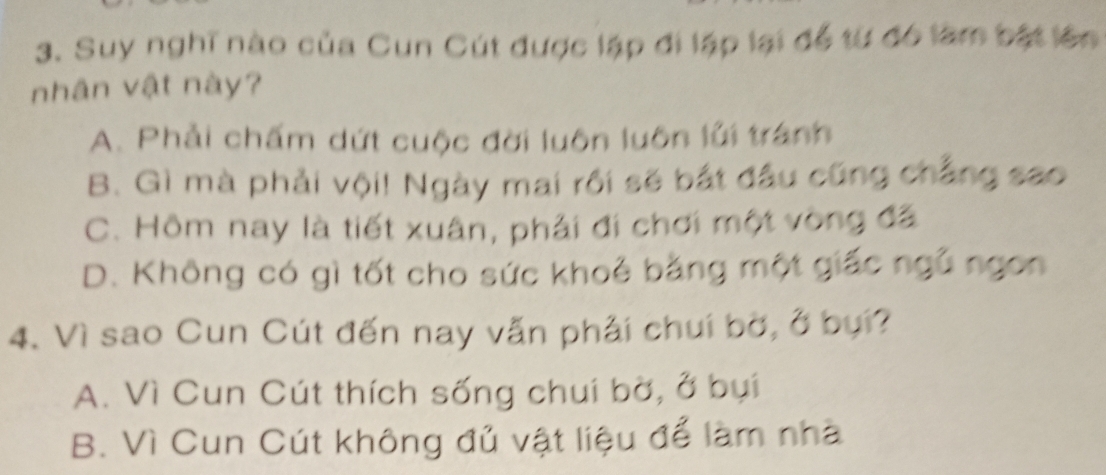 Suy nghĩ nào của Cun Cút được lập đi lập lại để từ đó làm bật lên
nhân vật này?
A. Phải chấm dứt cuộc đời luôn luôn lửi tránh
B. Gì mà phải vội! Ngày mai rồi sẽ bắt đầu cũng chẳng sao
C. Hôm nay là tiết xuân, phải đi chơi một vòng đã
D. Không có gì tốt cho sức khoẻ bằng một giấc ngũ ngon
4. Vì sao Cun Cút đến nay vẫn phải chui bờ, ở bụi?
A. Vì Cun Cút thích sống chui bờ, ở bụi
B. Vì Cun Cút không đủ vật liệu để làm nhà