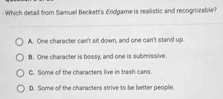 Which detail from Samuel Beckett's Endgame is realistic and recognizable?
A. One character can't sit down, and one can't stand up.
B. One character is bossy, and one is submissive.
C. Some of the characters live in trash cans.
D. Some of the characters strive to be better people.