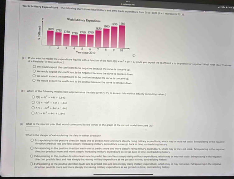 ..
à mebassign net
50× 6 16% t
World Military Expenditure The following chart shows total military and arms trade expenditure from 2011-2020 (r=1 represents 2011).
(a) If you want to model the expenditure figures with a function of the form f(t)=at^2+bt+c , would you expect the coefficient a to be positive or negative? Why? HINT [See "Features
of a Parabola" In this section.]
We would expect the coefficient to be negative because the curve is concave up.
We would expect the coefficient to be negative because the curve is concave down.
We would expect the coefficient to be positive because the curve is concave up.
We would expect the coefficient to be positive because the curve is concave down.
(b) Which of the following models best approximates the data given? (Try to answer this without actually computing values.)
f(t)=6t^2-44t-1,640
f(t)=-6t^2-44t+1,840
f(t)=-6t^2+44t+1,840
f(t)=6t^2-44t+1,840
(c) What is the nearest year that would correspond to the vertex of the graph of the correct model from part (b)?
What is the danger of extrapolating the data in either direction?
Extrapolating in the positive direction leads one to predict more and more steeply rising military expenditure, which may or may not occur. Extrapolating in the negative
direction predicts less and less steeply increasing military expenditure as we go back in time, contradicting history.
Extrapolating in the positive direction leads one to predict more and more steeply rising military expenditure, which may or may not occu: Extrapolating in the negative
direction predicts more and more steeply increasing military expenditure as we go back in time, contradicting history.
Extrapolating in the positive direction leads one to predict less and less steeply rising military expenditure, which may or may not occun Extrapolating in the negative
direction predicts less and less steeply increasing military expenditure as we go back in time, contradicting history.
Extrapolating in the positive direction leads one to predict less and less steeply rising military expenditure, which may or may not occur. Extrapolating in the negative
direction predicts more and more steeply increasing military expenditure as we go back in time, contradicting history