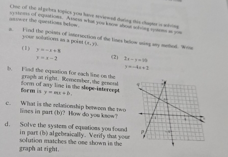 One of the algebra topics you have reviewed during this chapter is solving 
answer the questions below. 
systems of equations. Assess what you know about solving systems as you 
a. Find the points of intersection of the lines below using any methed. Write 
your solutions as a point (x,y). 
(1) y=-x+8
y=x-2 (2) 2x-y=10
y=-4x+2
b. Find the equation for each line on the 
graph at right. Remember, the general 
form of any line in the slope-intercept 
form is y=mx+b. 
c. What is the relationship between the two 
lines in part (b)? How do you know? 
d. Solve the system of equations you found 
in part (b) algebraically. Verify that your 
solution matches the one shown in the 
graph at right.