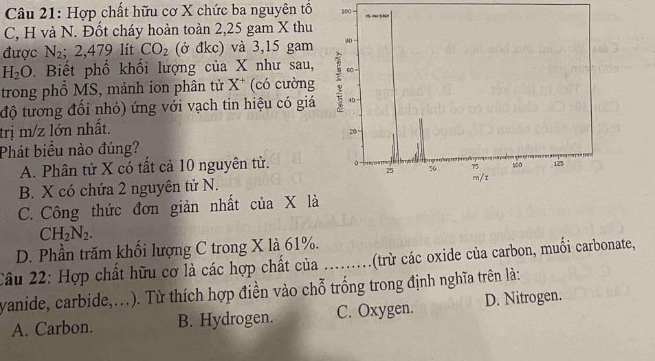 Hợp chất hữu cơ X chức ba nguyên tổ 100 15 -1 -5069
C, H và N. Đốt cháy hoàn toàn 2,25 gam X thu
được N_2 : 2. 479 lít CO_2 (ở đkc) và 3,15 gam B0
H_2O D. Biết phổ khối lượng của X như sau,
trong phổ MS, mảnh ion phân tử X^+ (có cường
độ tương đối nhỏ) ứng với vạch tin hiệu có giá : 40
trị m/z lớn nhất.
20
Phát biểu nào đúng?
A. Phân tử X có tất cả 10 nguyên tử.
0
25 50 75 100 125
B. X có chứa 2 nguyên tử N. m/z
C. Công thức đơn giản nhất của X 1a
CH_2N_2.
D. Phần trăm khối lượng C trong X là 61%.
Câu 22: Hợp chất hữu cơ là các hợp chất của ......... (tr các oxide của carbon, muối carbonate,
yanide, carbide,...). Từ thích hợp điền vào chỗ trống trong định nghĩa trên là:
A. Carbon. B. Hydrogen. C. Oxygen. D. Nitrogen.