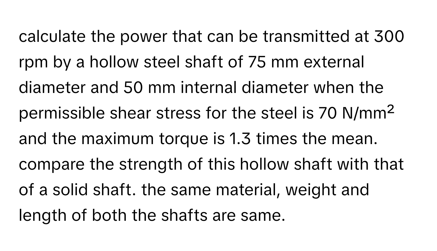 calculate the power that can be transmitted at 300 rpm by a hollow steel shaft of 75 mm external diameter and 50 mm internal diameter when the permissible shear stress for the steel is 70 N/mm² and the maximum torque is 1.3 times the mean. compare the strength of this hollow shaft with that of a solid shaft. the same material, weight and length of both the shafts are same.