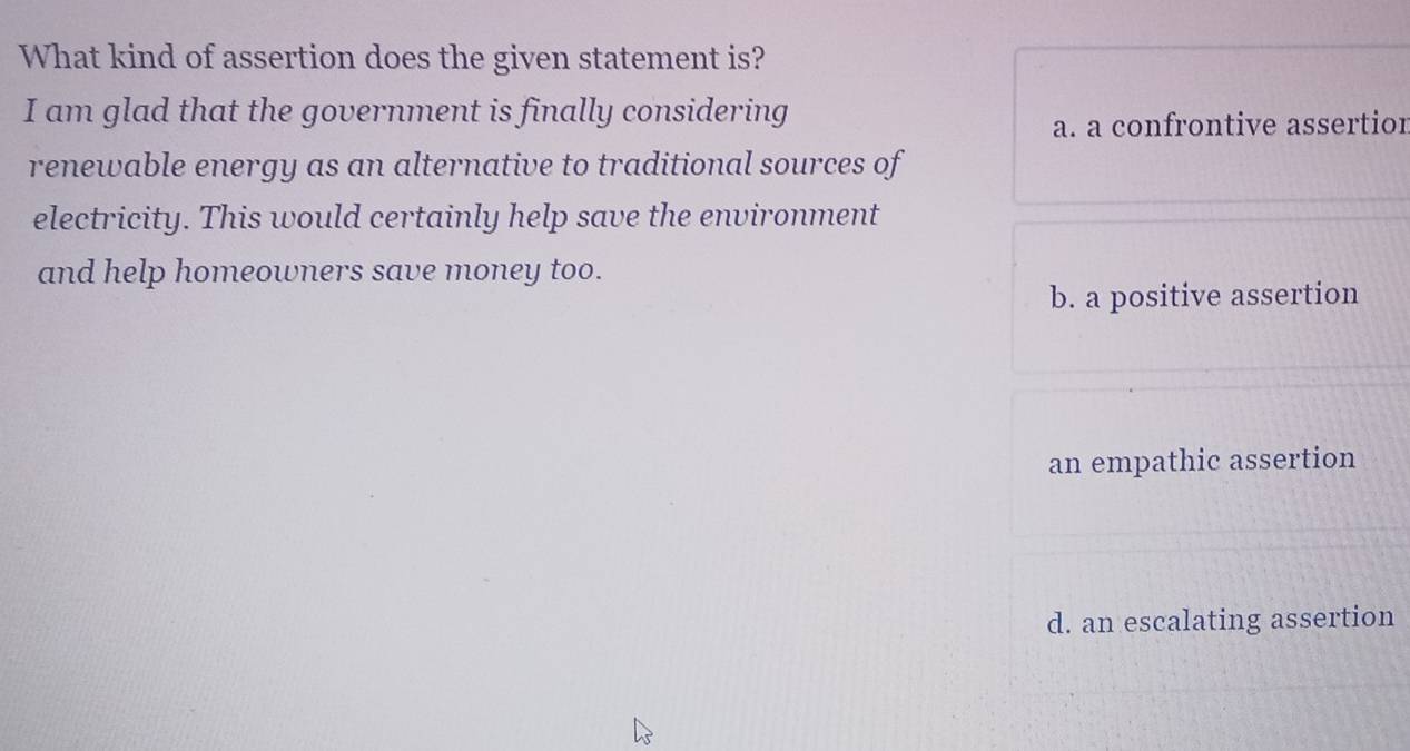 What kind of assertion does the given statement is?
I am glad that the government is finally considering
a. a confrontive assertior
renewable energy as an alternative to traditional sources of
electricity. This would certainly help save the environment
and help homeowners save money too.
b. a positive assertion
an empathic assertion
d. an escalating assertion