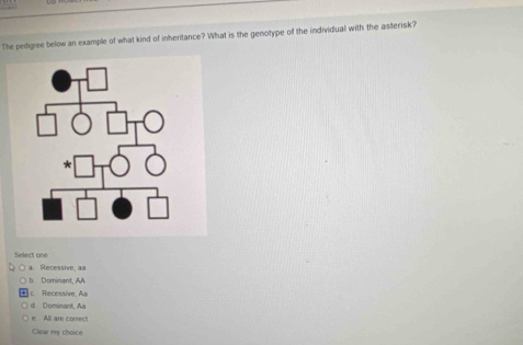 a 
The pedigree below an example of what kind of inheritance? What is the genotype of the individual with the asterisk?
eer t  nn
a Recessive, aa
b Dominant, AA
c Recessive, Aa
d Dominant, Aa
e. All are correc
Clear my choice