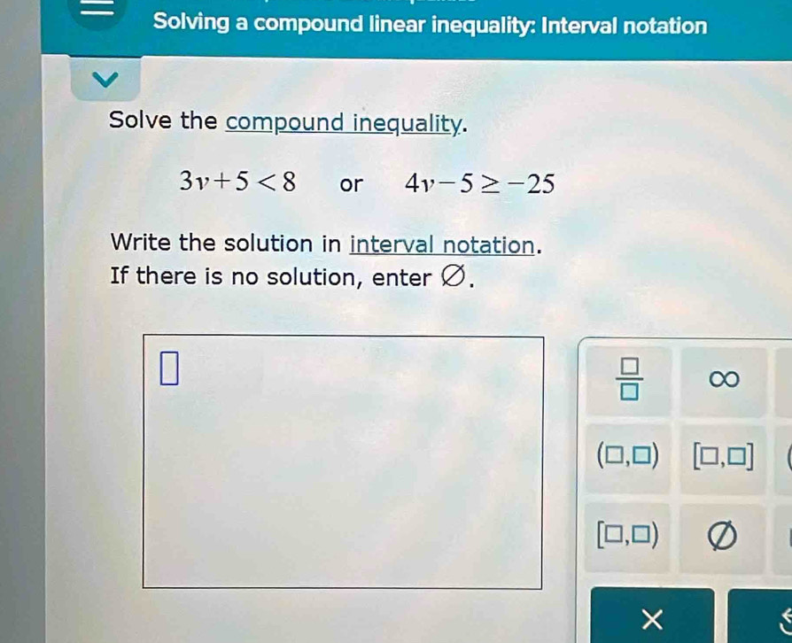 Solving a compound linear inequality: Interval notation 
Solve the compound inequality.
3v+5<8</tex> or 4v-5≥ -25
Write the solution in interval notation. 
If there is no solution, enter Ø. 
 □ /□   O
(□ ,□ ) [□ ,□ ]
[□ ,□ )
X