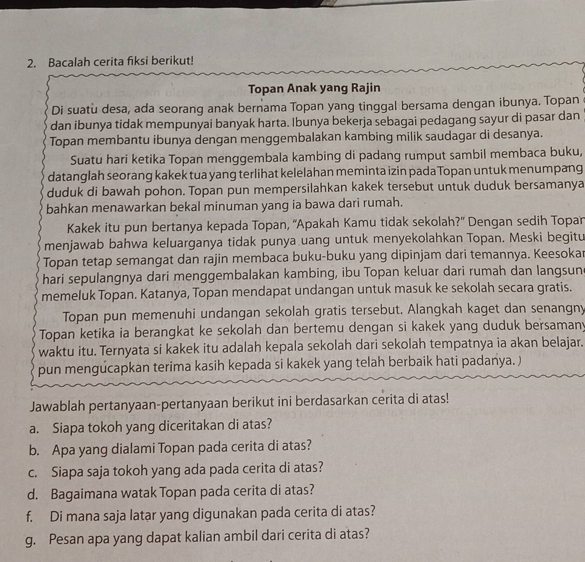 Bacalah cerita fiksi berikut!
Topan Anak yang Rajin
Di suatu desa, ada seorang anak bernama Topan yang tinggal bersama dengan ibunya. Topan
dan ibunya tidak mempunyai banyak harta. Ibunya bekerja sebagai pedagang sayur di pasar dan
Topan membantu ibunya dengan menggembalakan kambing milik saudagar di desanya.
Suatu hari ketika Topan menggembala kambing di padang rumput sambil membaca buku,
datanglah seorang kakek tua yang terlihat kelelahan meminta izin pada Topan untuk menumpang
duduk di bawah pohon. Topan pun mempersilahkan kakek tersebut untuk duduk bersamanya
bahkan menawarkan bekal minuman yang ia bawa dari rumah.
Kakek itu pun bertanya kepada Topan, ''Apakah Kamu tidak sekolah?” Dengan sedih Topan
menjawab bahwa keluarganya tidak punya uang untuk menyekolahkan Topan. Meski begitu
Topan tetap semangat dan rajin membaca buku-buku yang dipinjam dari temannya. Keesokar
hari sepulangnya dari menggembalakan kambing, ibu Topan keluar dari rumah dan langsun
memeluk Topan. Katanya, Topan mendapat undangan untuk masuk ke sekolah secara gratis.
Topan pun memenuhi undangan sekolah gratis tersebut. Alangkah kaget dan senangny
Topan ketika ia berangkat ke sekolah dan bertemu dengan si kakek yang duduk bersamany
waktu itu. Ternyata si kakek itu adalah kepala sekolah dari sekolah tempatnya ia akan belajar.
pun mengucapkan terima kasih kepada si kakek yang telah berbaik hati padanya. )
Jawablah pertanyaan-pertanyaan berikut ini berdasarkan cerita di atas!
a. Siapa tokoh yang diceritakan di atas?
b. Apa yang dialami Topan pada cerita di atas?
c. Siapa saja tokoh yang ada pada cerita di atas?
d. Bagaimana watak Topan pada cerita di atas?
f. Di mana saja latar yang digunakan pada cerita di atas?
g. Pesan apa yang dapat kalian ambil dari cerita di atas?