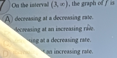 On the interval (3,∈fty ) , the graph of f is
A decreasing at a decreasing rate.
decreasing at an increasing rate.
ing at a decreasing rate.
mereas an increasing rate.