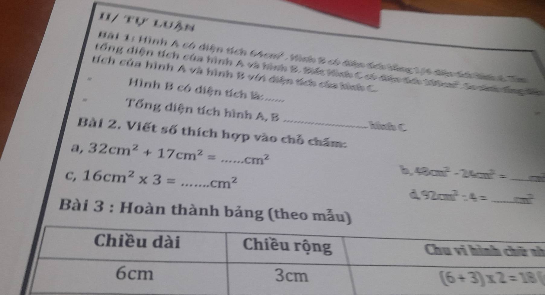 H/ tự luận
Bài 1: Hình A có diện tích 64cm^2 , Hình 2 có đn tên đng 1 14 t  ả tnh Tm
đổng diện tích của hình A và hình B. Điếc tình C có tành êa Mt   a ha laa B
tích của hình A và hình B với diện tích của hình C.
Hình B có diện tích ử.......
- Tổng diện tích hình A, B
Iniafa C
Bài 2. Viết số thích hợp vào chỗ chăm:
a, 32cm^2+17cm^2=...cm^2 _
b 48cm^2-24m^2= _
C, 16cm^2* 3=...cm^2 _
d 92cm^2:4= _ m^2 _
Bài 3 : Hoàn thành bảng (theo mẫu)