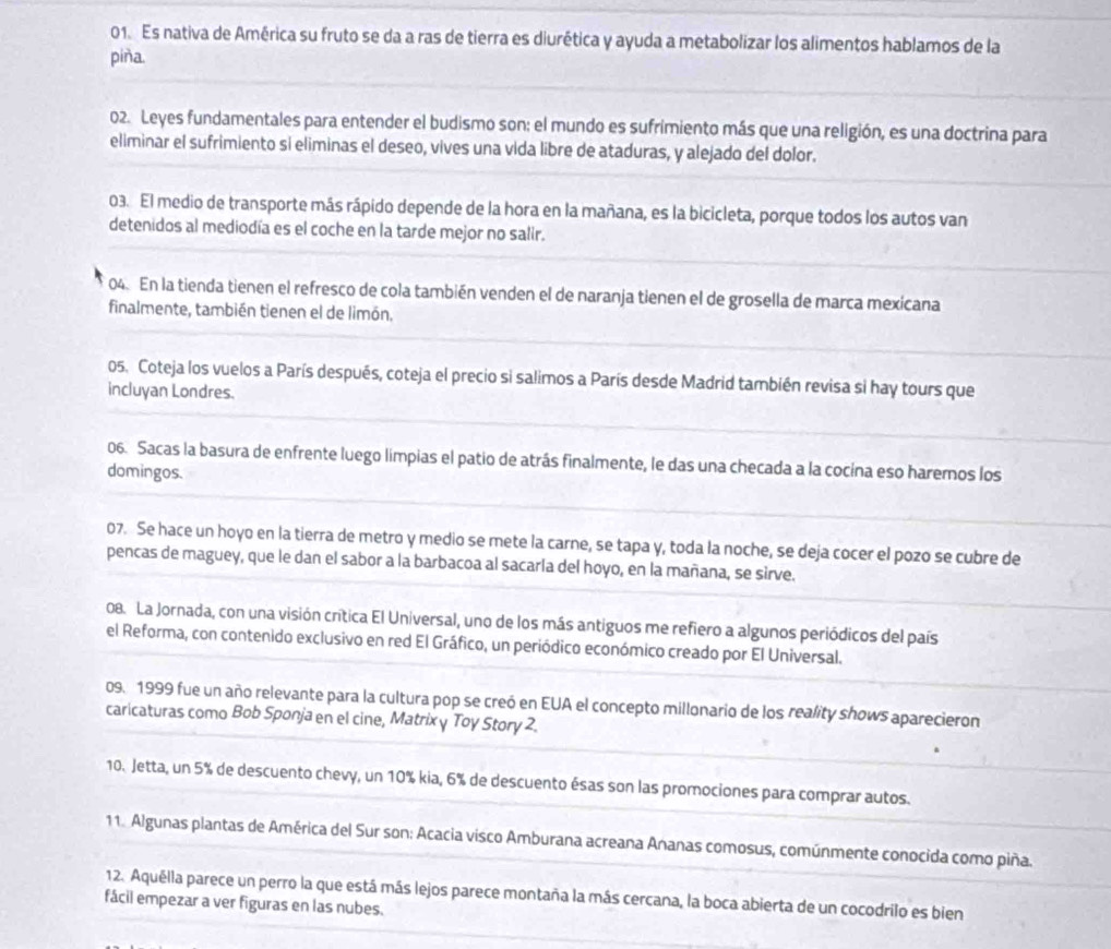 Es nativa de América su fruto se da a ras de tierra es diurética y ayuda a metabolizar los alimentos hablamos de la
piña.
02. Leyes fundamentales para entender el budismo son: el mundo es sufrimiento más que una religión, es una doctrina para
eliminar el sufrimiento si eliminas el deseo, vives una vida libre de ataduras, y alejado del dolor.
03. El medio de transporte más rápido depende de la hora en la mañana, es la bicicleta, porque todos los autos van
detenidos al mediodía es el coche en la tarde mejor no salir.
04. En la tienda tienen el refresco de cola también venden el de naranja tienen el de grosella de marca mexicana
finalmente, también tienen el de limón.
05. Coteja los vuelos a París después, coteja el precio si salimos a París desde Madrid también revisa si hay tours que
incluyan Londres.
06. Sacas la basura de enfrente luego limpias el patio de atrás finalmente, le das una checada a la cocína eso harernos los
domingos.
07. Se hace un hoyo en la tierra de metro y medio se mete la carne, se tapa y, toda la noche, se deja cocer el pozo se cubre de
pencas de maguey, que le dan el sabor a la barbacoa al sacarla del hoyo, en la mañana, se sirve.
08. La Jornada, con una visión crítica El Universal, uno de los más antiguos me refiero a algunos periódicos del país
el Reforma, con contenido exclusivo en red El Gráfico, un periódico económico creado por El Universal.
09. 1999 fue un año relevante para la cultura pop se creó en EUA el concepto millonario de los reality shows aparecieron
caricaturas como Bob Sponja en el cine, Matrix y Toy Story 2.
10. Jetta, un 5% de descuento chevy, un 10% kia, 6% de descuento ésas son las promociones para comprar autos.
11. Algunas plantas de América del Sur son: Acacia visco Amburana acreana Ananas comosus, comúnmente conocida como piña.
12. Aquélla parece un perro la que está más lejos parece montaña la más cercana, la boca abierta de un cocodrilo es bien
fácil empezar a ver figuras en las nubes.