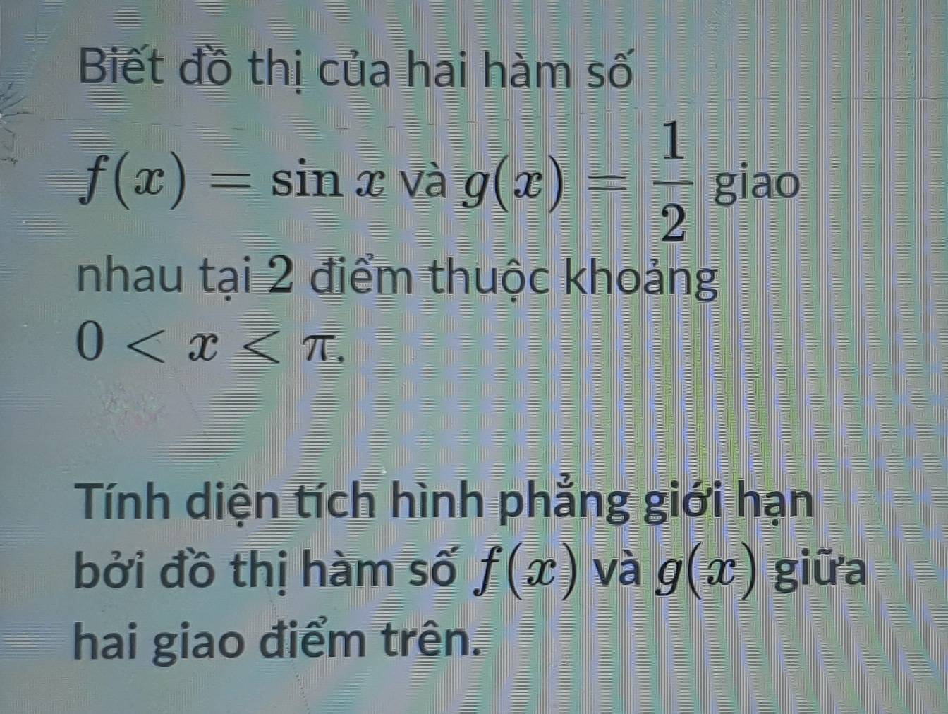 Biết đồ thị của hāi hàm số
f(x)=sin xvag(x)= 1/2  giao 
nhau tai2 3 điểm thuộc khoảng
0 . 
Tính diện tích hình phẳng giới hạn 
bởi đồ thị hàm số f(x) và g(x) giữa 
hai giao điểm trên.