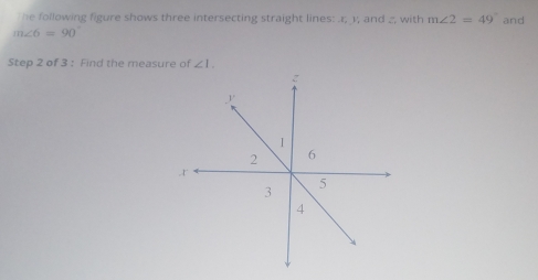 The following figure shows three intersecting straight lines: . r; 1; and _, with m∠ 2=49° and
m∠ 6=90°
Step 2 of 3 : Find the measure of ∠ 1.