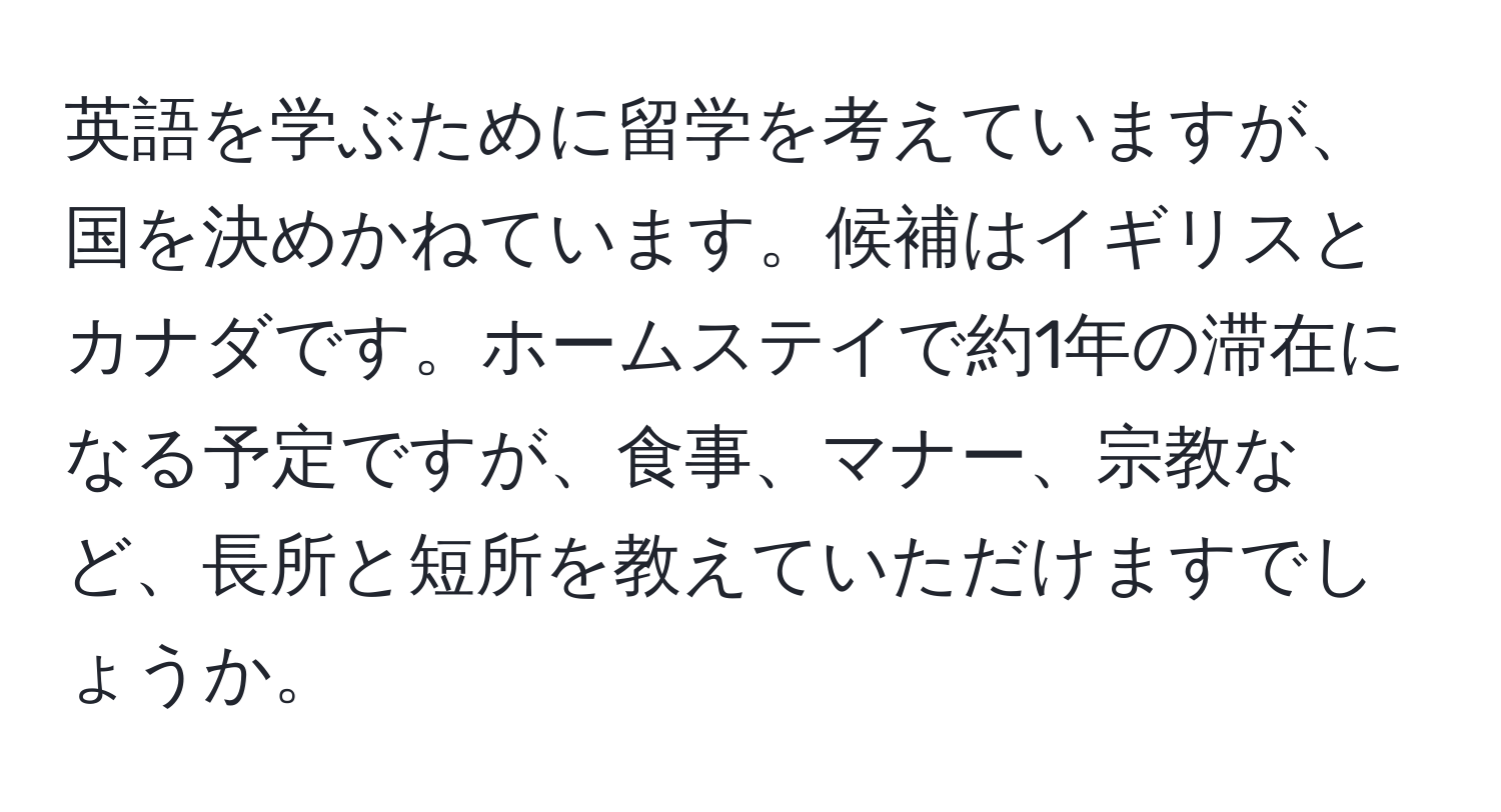 英語を学ぶために留学を考えていますが、国を決めかねています。候補はイギリスとカナダです。ホームステイで約1年の滞在になる予定ですが、食事、マナー、宗教など、長所と短所を教えていただけますでしょうか。