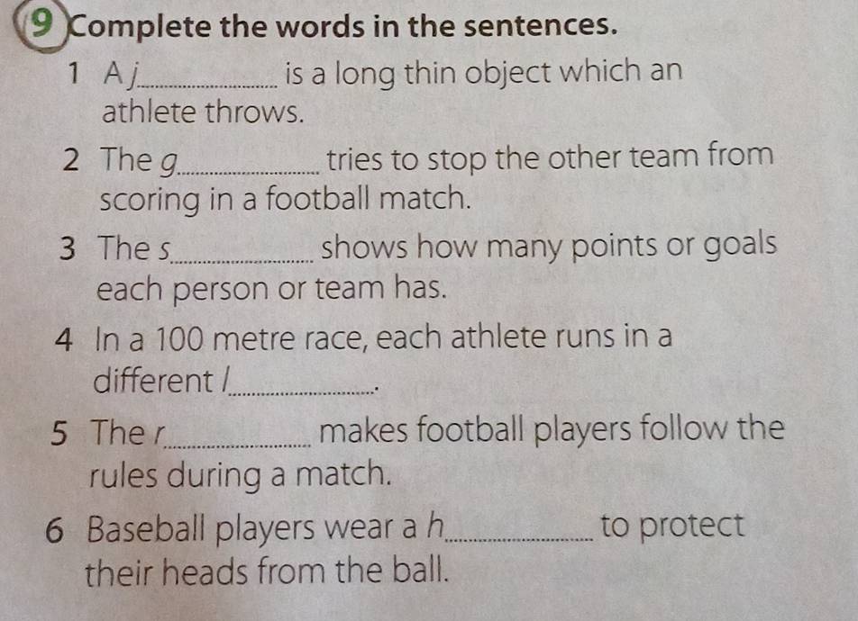 Complete the words in the sentences. 
1 A j_ is a long thin object which an 
athlete throws. 
2 The g_ tries to stop the other team from 
scoring in a football match. 
3 The s_ shows how many points or goals 
each person or team has. 
4 In a 100 metre race, each athlete runs in a 
different /_ 
.. 
5 The r_ makes football players follow the 
rules during a match. 
6 Baseball players wear a h_ to protect 
their heads from the ball.