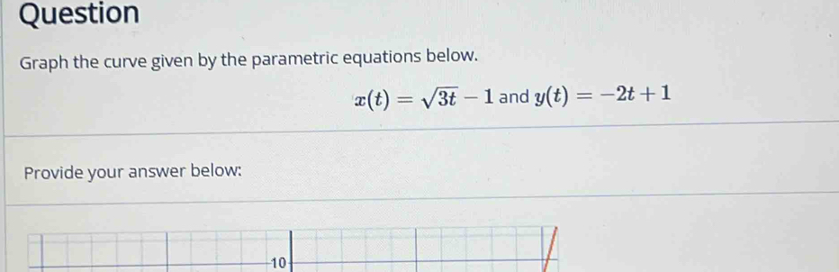 Question 
Graph the curve given by the parametric equations below.
x(t)=sqrt(3t)-1 and y(t)=-2t+1
Provide your answer below:
10