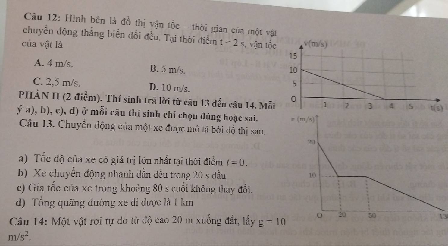 Hình bên là đồ thị vận tốc - thời gian của một vật
chuyển động thẳng biến đổi đều. Tại thời điểm
của vật là t=2s , vận tốc
A. 4 m/s. B. 5 m/s.
C. 2,5 m/s. D. 10 m/s.
PHẢN II (2 điểm). Thí sinh trã lời từ câu 13 đến câu 14. Mỗi
ý a), b), c), d) ở mỗi câu thí sinh chỉ chọn đúng hoặc sai.
Câu 13. Chuyển động của một xe được mô tả bởi đồ thị sau.
a) Tốc độ của xe có giá trị lớn nhất tại thời điểm t=0.
b) Xe chuyển động nhanh dần đều trong 20 s đầu 
c) Gia tốc của xe trong khoảng 80 s cuối không thay đổi.
d) Tổng quãng đường xe đi được là 1 km
13
Câu 14: Một vật rơi tự do từ độ cao 20 m xuống đất, lấy g=10
m/s^2.