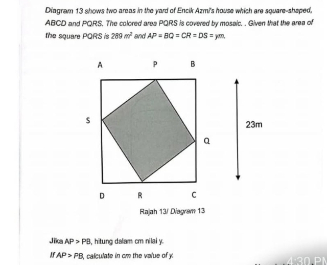 Diagram 13 shows two areas in the yard of Encik Azmi's house which are square-shaped,
ABCD and PQRS. The colored area PQRS is covered by mosaic. . Given that the area of 
the square PQRS is 289m^2 and AP=BQ=CR=DS=ym. 
Jika AP>PB , hitung dalam cm nilai y. 
If AP>PB , calculate in cm the value of y.