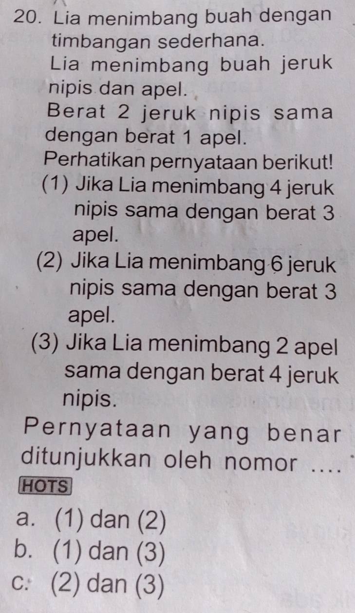 Lia menimbang buah dengan
timbangan sederhana.
Lia menimbang buah jeruk
nipis dan apel.
Berat 2 jeruk nipis sama
dengan berat 1 apel.
Perhatikan pernyataan berikut!
(1) Jika Lia menimbang 4 jeruk
nipis sama dengan berat 3
apel.
(2) Jika Lia menimbang 6 jeruk
nipis sama dengan berat 3
apel.
(3) Jika Lia menimbang 2 apel
sama dengan berat 4 jeruk
nipis.
Pernyataan yang benar
ditunjukkan oleh nomor ....
HOTS
a. (1) dan (2)
b. (1) dan (3)
c. (2) dan (3)