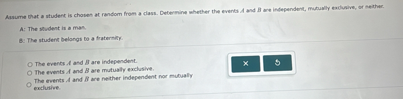 Assume that a student is chosen at random from a class. Determine whether the events A and ß are independent, mutually exclusive, or neither.
A: The student is a man.
B: The student belongs to a fraternity.
The events A and B are independent.
× 5
The events A and B are mutually exclusive.
The events A and B are neither independent nor mutually
exclusive.