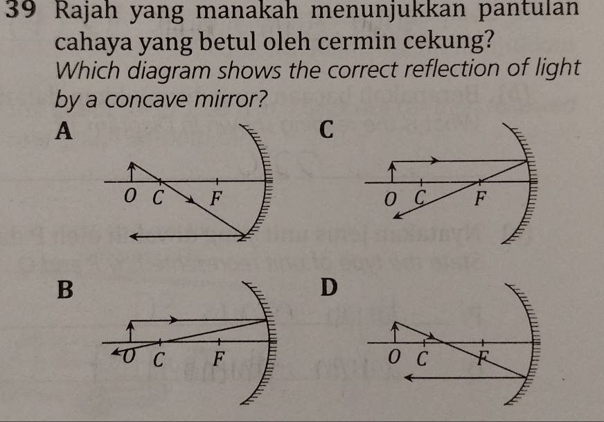 Rajah yang manakah menunjukkan pantulan
cahaya yang betul oleh cermin cekung?
Which diagram shows the correct reflection of light
by a concave mirror?
A
0 C F
B
0 C F