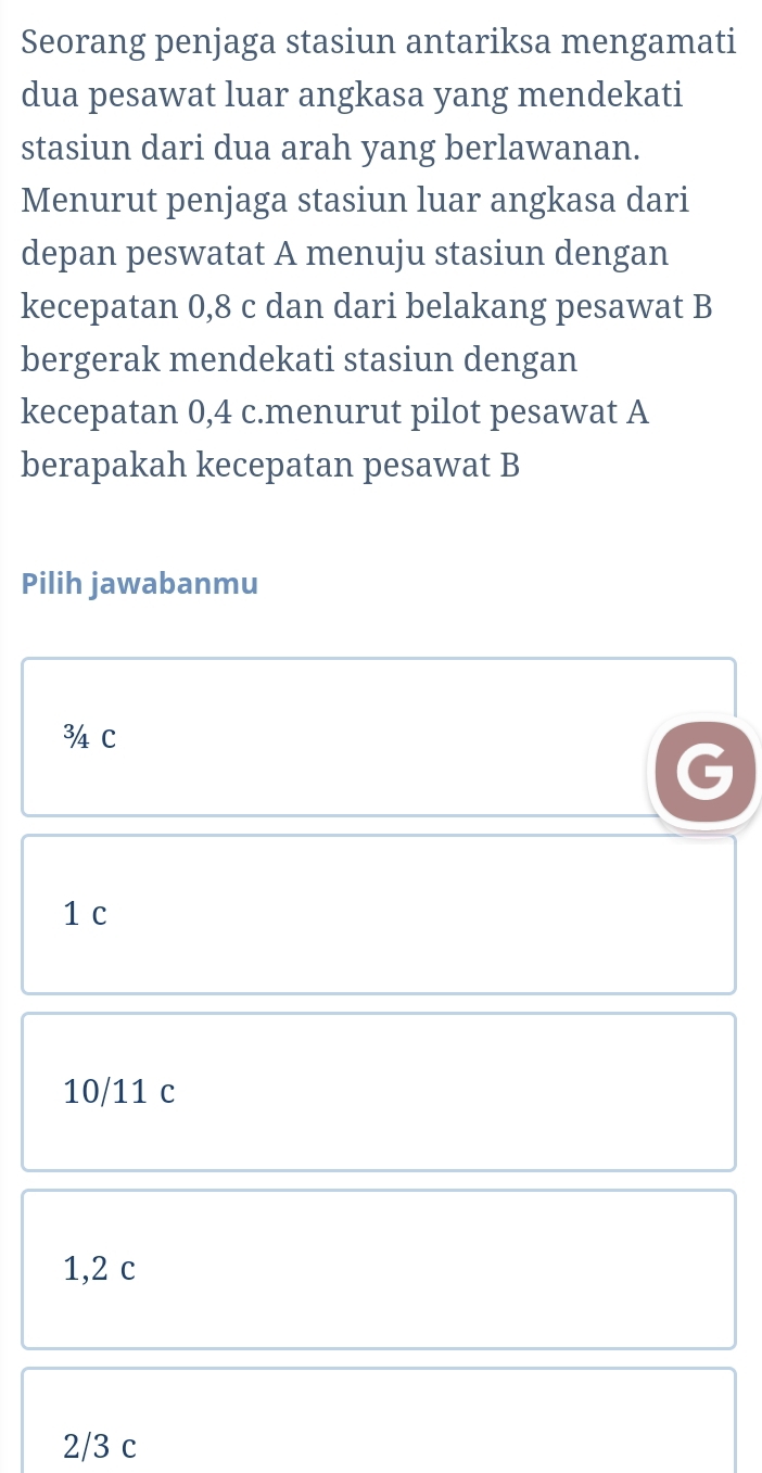 Seorang penjaga stasiun antariksa mengamati
dua pesawat luar angkasa yang mendekati
stasiun dari dua arah yang berlawanan.
Menurut penjaga stasiun luar angkasa dari
depan peswatat A menuju stasiun dengan
kecepatan 0,8 c dan dari belakang pesawat B
bergerak mendekati stasiun dengan
kecepatan 0,4 c.menurut pilot pesawat A
berapakah kecepatan pesawat B
Pilih jawabanmu
3 C
1 c
10/11 c
1,2 c
2/3 c