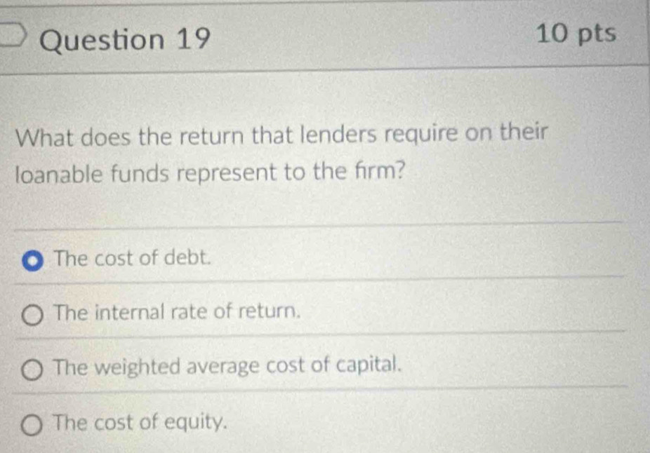 What does the return that lenders require on their
loanable funds represent to the firm?
a The cost of debt.
The internal rate of return.
The weighted average cost of capital.
The cost of equity.