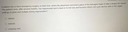 A patient has to have emergency surgery on their liver, where the physicians removed a piece of the damaged organ to take a biopsy for cancer.
The patient's liver, after several months, has regenerated and is back to it's full size and function! Which cell cycle did the cells in this organ
undergo to grow and multiple during regeneration?
mitosis
meiosis
crossing over