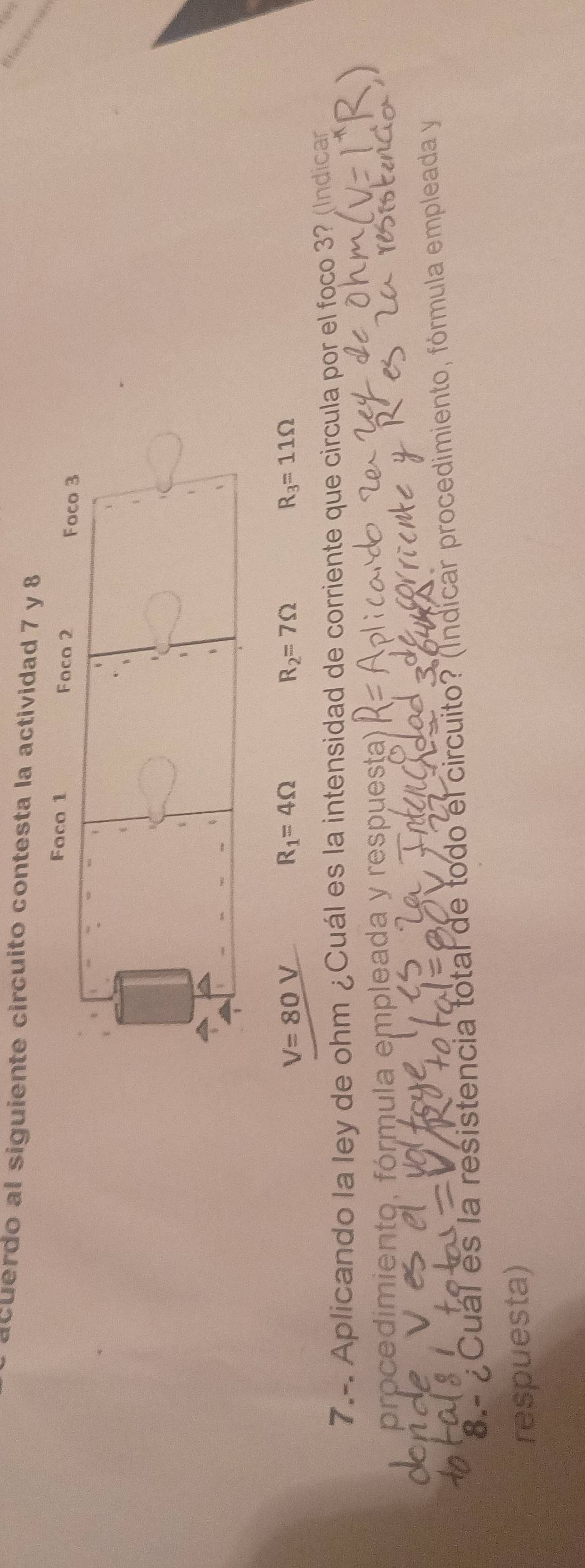 acuerdo al siguiente circuito contesta la actividad 7 y 8 
Faco 1 Foco 2 
Foco 3 
、 
、
V=80V
R_1=4Omega
R_2=7Omega
R_3=11Omega
7.-. Aplicando la ley de ohm ¿Cuál es la intensidad de corriente que circula por el foco 3? (Indican 
procedimiento, fórmula empleada y respuesta) 
8.- ¿ Cual es la resistencia total de todo el circuito? (Indicar procedimiento, fórmula empleada y 
respuesta)