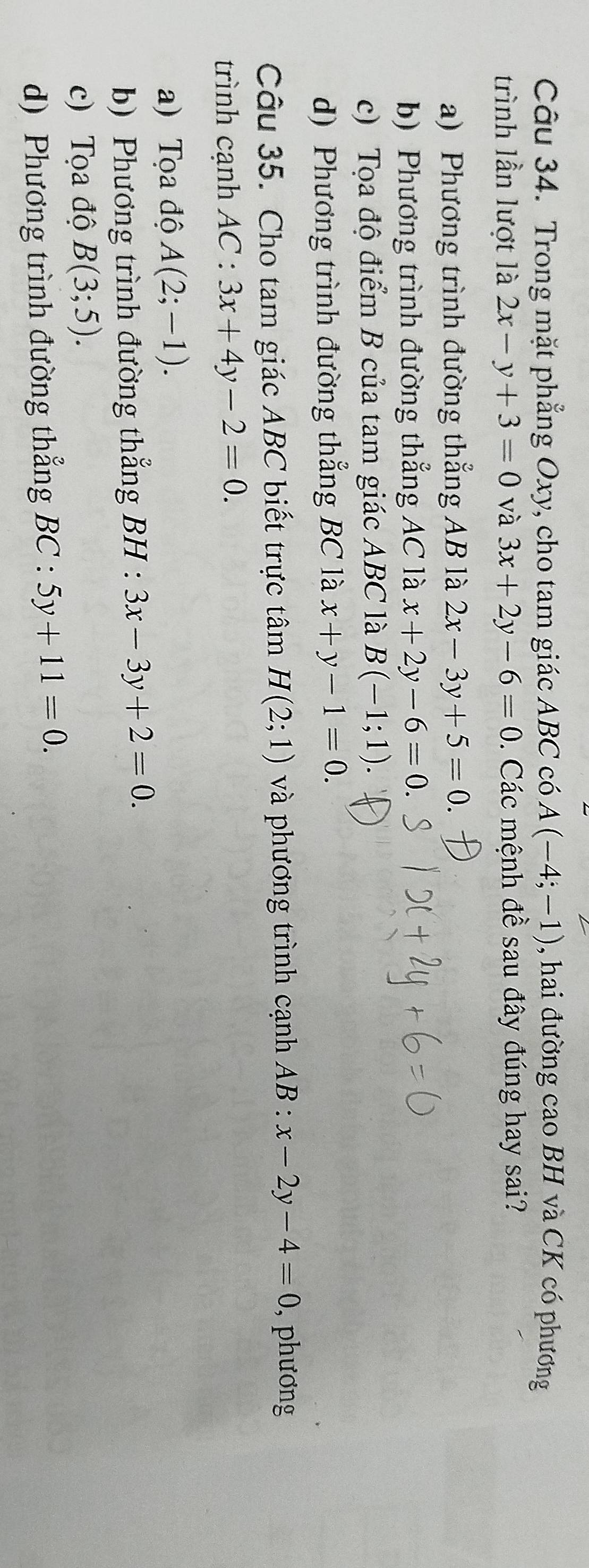 Trong mặt phẳng Oxy, cho tam giác ABC có A(-4;-1) , hai đường cao BH và CK có phương
trình lần lượt là 2x-y+3=0 và 3x+2y-6=0. Các mệnh đề sau đây đúng hay sai?
a) Phương trình đường thẳng AB là 2x-3y+5=0.
b) Phương trình đường thẳng AC là x+2y-6=0.
c) Tọa độ điểm B của tam giác ABC là B(-1;1)
d) Phương trình đường thẳng BC là x+y-1=0. 
Câu 35. Cho tam giác ABC biết trực tâm H(2;1) và phương trình cạnh AB:x-2y-4=0 , phương
trình cạnh AC:3x+4y-2=0.
a) Tọa độ A(2;-1).
b) Phương trình đường thắng BH:3x-3y+2=0.
c) Tọa độ B(3;5).
d) Phương trình đường thẳng BC:5y+11=0.