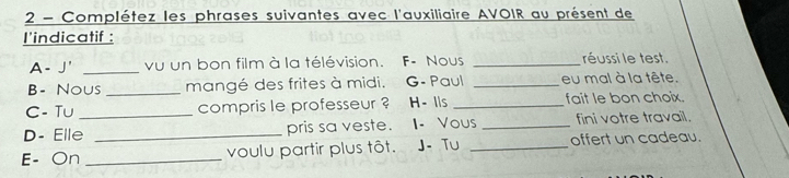 Complétez les phrases suivantes avec l'auxiliaire AVOIR au présent de 
I'indicatif : 
A - J' _vu un bon film à la télévision. F- NoUs _réussi le test. 
B- Nous _mangé des frites à midi. G- Paul _eu mal à la tête. 
C- Tu compris le professeur ? H- Ils _fait le bon choix. 
D- Elle_ _pris sa veste. I- Vous _fini votre travail. 
E- On _voulu partir plus tôt. J- Tu _offert un cadeau.