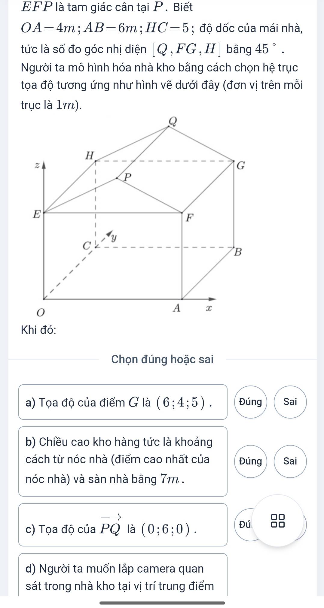 EFP là tam giác cân tại P. Biết
OA=4m; AB=6m; HC=5; độ dốc của mái nhà,
tức là số đo góc nhị diện [Q,FG,H] bằng 45°. 
Người ta mô hình hóa nhà kho bằng cách chọn hệ trục
tọa độ tương ứng như hình vẽ dưới đây (đơn vị trên mỗi
trục là 1m).
Khi đó:
Chọn đúng hoặc sai
a) Tọa độ của điểm G là (6;4;5). Đúng Sai
b) Chiều cao kho hàng tức là khoảng
cách từ nóc nhà (điểm cao nhất của Đúng Sai
nóc nhà) và sàn nhà bằng 7m.
c) Tọa độ của vector PQ là (0;6;0). 
Đú
d) Người ta muốn lắp camera quan
sát trong nhà kho tại vị trí trung điểm