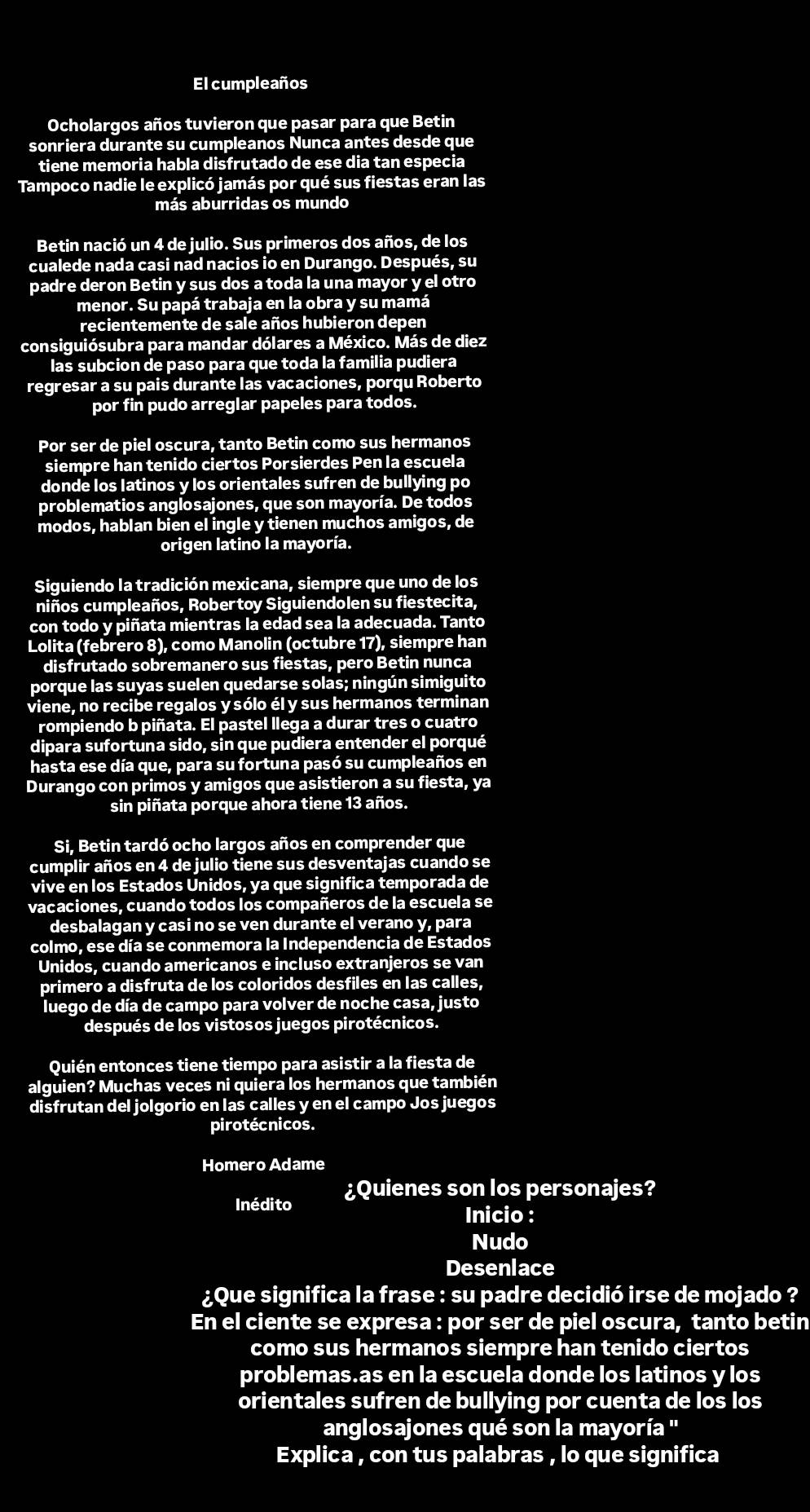 El cumpleaños
Ocholargos años tuvieron que pasar para que Betin
sonriera durante su cumpleanos Nunca antes desde que
tiene memoria habla disfrutado de ese dia tan especia
Tampoco nadie le explicó jamás por qué sus fiestas eran las
más aburridas os mundo
Betin nació un 4 de julio. Sus primeros dos años, de los
cualede nada casi nad nacios io en Durango. Después, su
padre deron Betin y sus dos a toda la una mayor y el otro
menor. Su papá trabaja en la obra y su mamá
recientemente de sale años hubieron depen
consiguiósubra para mandar dólares a México. Más de diez
las subcion de paso para que toda la familia pudiera
regresar a su pais durante las vacaciones, porqu Roberto
por fin pudo arreglar papeles para todos.
Por ser de piel oscura, tanto Betin como sus hermanos
siempre han tenido ciertos Porsierdes Pen la escuela
donde los latinos y los orientales sufren de bullying po
problematios anglosajones, que son mayoría. De todos
modos, hablan bien el ingle y tienen muchos amigos, de
origen latino la mayoría.
Siguiendo la tradición mexicana, siempre que uno de los
niños cumpleaños, Robertoy Siguiendolen su fiestecita,
con todo y piñata mientras la edad sea la adecuada. Tanto
Lolita (febrero 8), como Manolin (octubre 17), siempre han
disfrutado sobremanero sus fiestas, pero Betin nunca
porque las suyas suelen quedarse solas; ningún simiguito
viene, no recibe regalos y sólo él y sus hermanos terminan
rompiendo b piñata. El pastel llega a durar tres o cuatro
dipara sufortuna sido, sin que pudiera entender el porqué
hasta ese día que, para su fortuna pasó su cumpleaños en
Durango con primos y amigos que asistieron a su fiesta, ya
sin piñata porque ahora tiene 13 años.
Si, Betin tardó ocho largos años en comprender que
cumplir años en 4 de julio tiene sus desventajas cuando se
vive en los Estados Unidos, ya que significa temporada de
vacaciones, cuando todos los compañeros de la escuela se
desbalagan y casi no se ven durante el verano y, para
colmo, ese día se conmemora la Independencia de Estados
Unidos, cuando americanos e incluso extranjeros se van
primero a disfruta de los coloridos desfiles en las calles,
luego de día de campo para volver de noche casa, justo
después de los vistosos juegos pirotécnicos.
Quién entonces tiene tiempo para asistir a la fiesta de
alguien? Muchas veces ni quiera los hermanos que también
disfrutan del jolgorio en las calles y en el campo Jos juegos
pirotécnicos.
Homero Adame
Inédito ¿Quienes son los personajes?
Inicio :
Nudo
Desenlace
¿Que significa la frase : su padre decidió irse de mojado ?
En el ciente se expresa : por ser de piel oscura, tanto betin
como sus hermanos siempre han tenido ciertos
problemas.as en la escuela donde los latinos y los
orientales sufren de bullying por cuenta de los los
anglosajones qué son la mayoría ''
Explica , con tus palabras , lo que significa