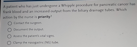 A patient who has just undergone a Whipple procedure for pancreatic cancer has
frank blood and an increased output from the biliary drainage tubes. Which
action by the nurse is priority?
Contact the surgeon.
Document the output.
Assess the patient's vital signs.
Clamp the nasogastric (NG) tube.