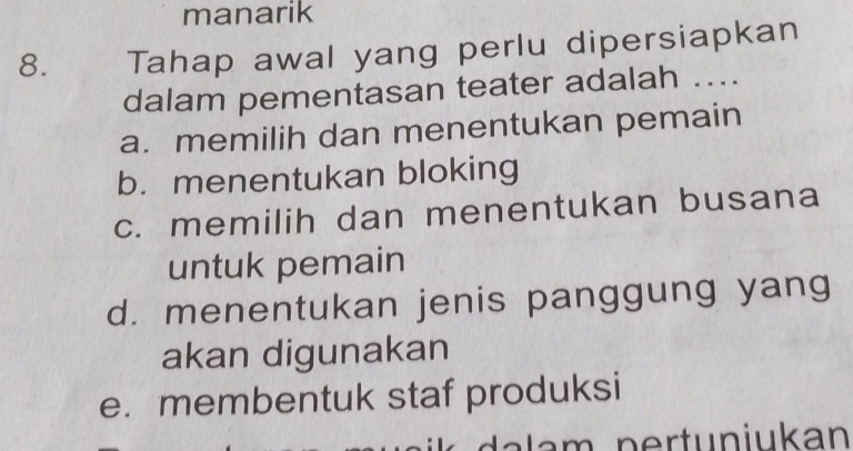 manarik
8. Tahap awal yang perlu dipersiapkan
dalam pementasan teater adalah ...
a. memilih dan menentukan pemain
b. menentukan bloking
c. memilih dan menentukan busana
untuk pemain
d. menentukan jenis panggung yang
akan digunakan
e. membentuk staf produksi