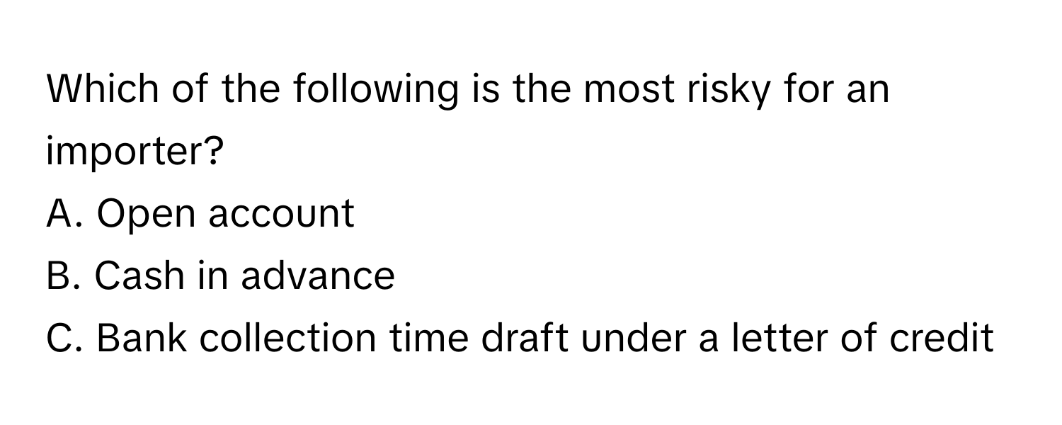 Which of the following is the most risky for an importer?

A. Open account 
B. Cash in advance 
C. Bank collection time draft under a letter of credit