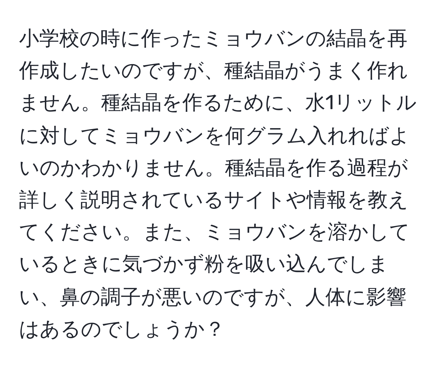 小学校の時に作ったミョウバンの結晶を再作成したいのですが、種結晶がうまく作れません。種結晶を作るために、水1リットルに対してミョウバンを何グラム入れればよいのかわかりません。種結晶を作る過程が詳しく説明されているサイトや情報を教えてください。また、ミョウバンを溶かしているときに気づかず粉を吸い込んでしまい、鼻の調子が悪いのですが、人体に影響はあるのでしょうか？