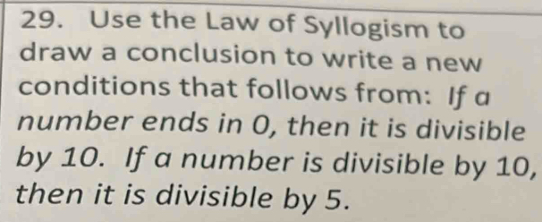 Use the Law of Syllogism to 
draw a conclusion to write a new 
conditions that follows from: If a 
number ends in O, then it is divisible 
by 10. If a number is divisible by 10, 
then it is divisible by 5.