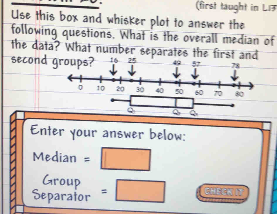 (first taught in L13 
Use this box and whisker plot to answer the 
following questions. What is the overall median of 
the data? What number separates the f
Q
Q_2
Enter your answer below: 
Median =□
Group =□
Separator 
GHECK IT