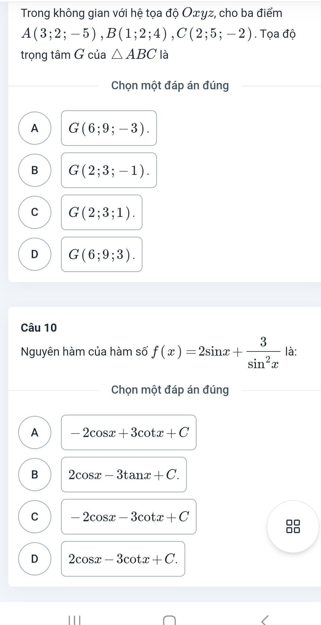 Trong không gian với hệ tọa độ Oxyz, cho ba điểm
A(3;2;-5), B(1;2;4), C(2;5;-2). Tọa độ
trọng tâm G của △ ABC là
Chọn một đáp án đúng
A G(6;9;-3).
B G(2;3;-1).
C G(2;3;1).
D G(6;9;3). 
Câu 10
Nguyên hàm của hàm số f(x)=2sin x+ 3/sin^2x  là:
Chọn một đáp án đúng
A -2cos x+3cot x+C
B 2cos x-3tan x+C.
C -2cos x-3cot x+C
8
D 2cos x-3cot x+C.