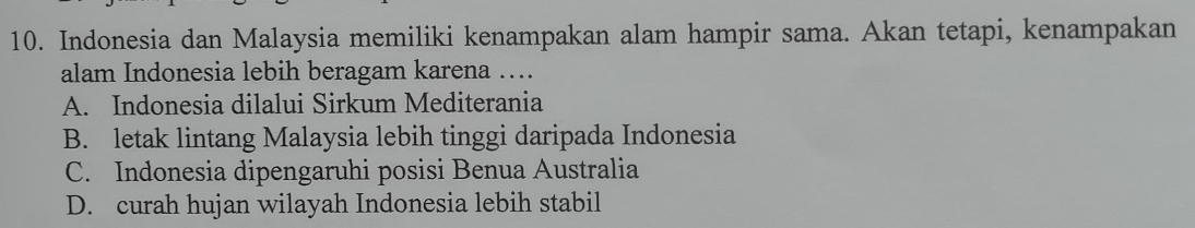 Indonesia dan Malaysia memiliki kenampakan alam hampir sama. Akan tetapi, kenampakan
alam Indonesia lebih beragam karena …
A. Indonesia dilalui Sirkum Mediterania
B. letak lintang Malaysia lebih tinggi daripada Indonesia
C. Indonesia dipengaruhi posisi Benua Australia
D. curah hujan wilayah Indonesia lebih stabil