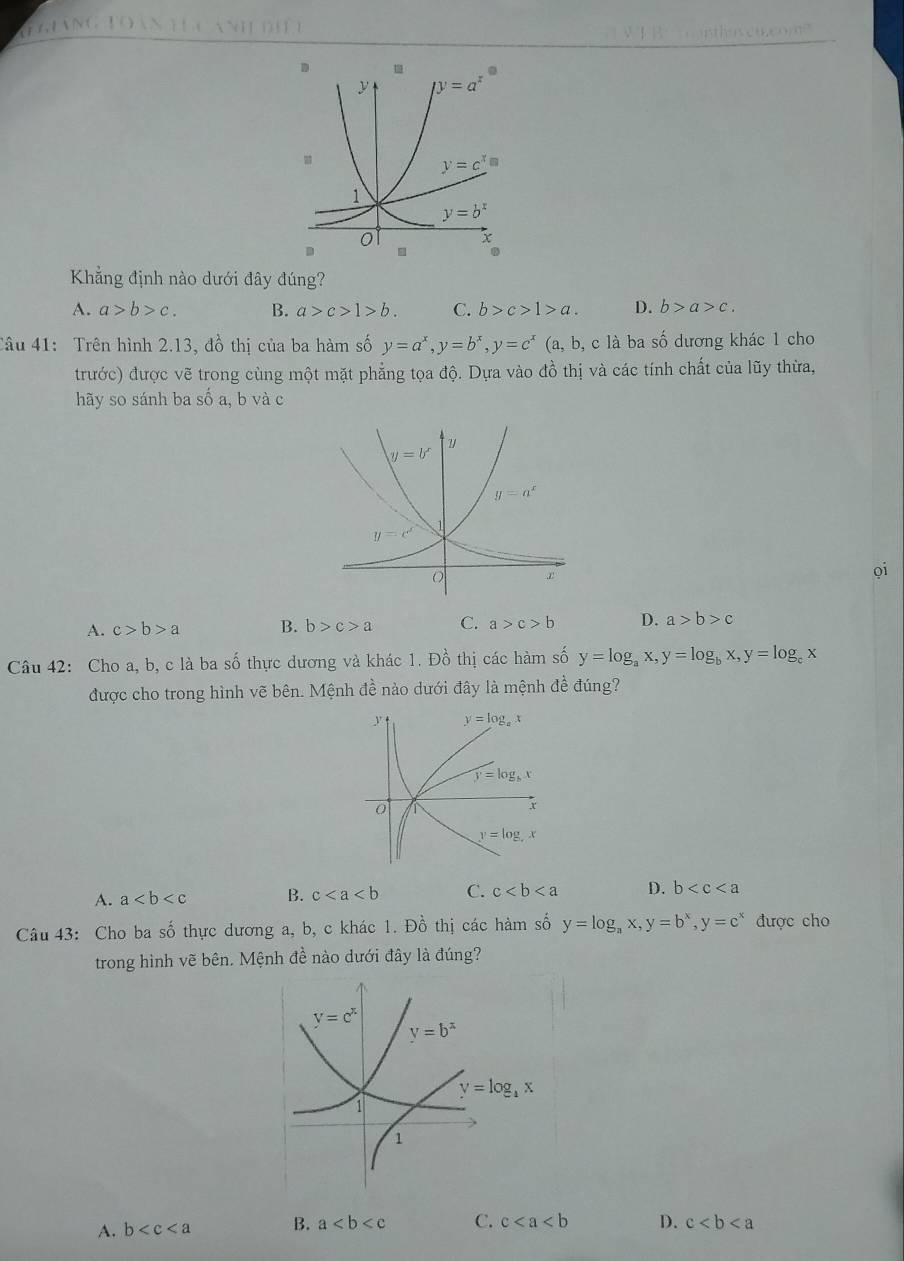 GUNG I
Khẳng định nào dưới đây đúng?
A. a>b>c. B. a>c>1>b. C. b>c>1>a. D. b>a>c.
Câu 41: Trên hình 2.13, đồ thị của ba hàm số y=a^x,y=b^x,y=c^x (a, b, c là ba số dương khác 1 cho
trước) được vẽ trong cùng một mặt phẳng tọa độ. Dựa vào đồ thị và các tính chất của lũy thừa,
hãy so sánh ba số a, b và c
A. c>b>a B. b>c>a C. a>c>b D. a>b>c
Câu 42: Cho a, b, c là ba số thực dương và khác 1. Đồ thị các hàm số y=log _ax,y=log _bx,y=log _cx
được cho trong hình vẽ bên. Mệnh đề nào dưới đây là mệnh đề đúng?
A. a B. c C. c D. b
Câu 43: Cho ba số thực dương a, b, c khác 1. Đồ thị các hàm số y=log _ax,y=b^x,y=c^x được cho
trong hình vẽ bên. Mệnh đề nào dưới đây là đúng?
A. b B. a C. c D. c