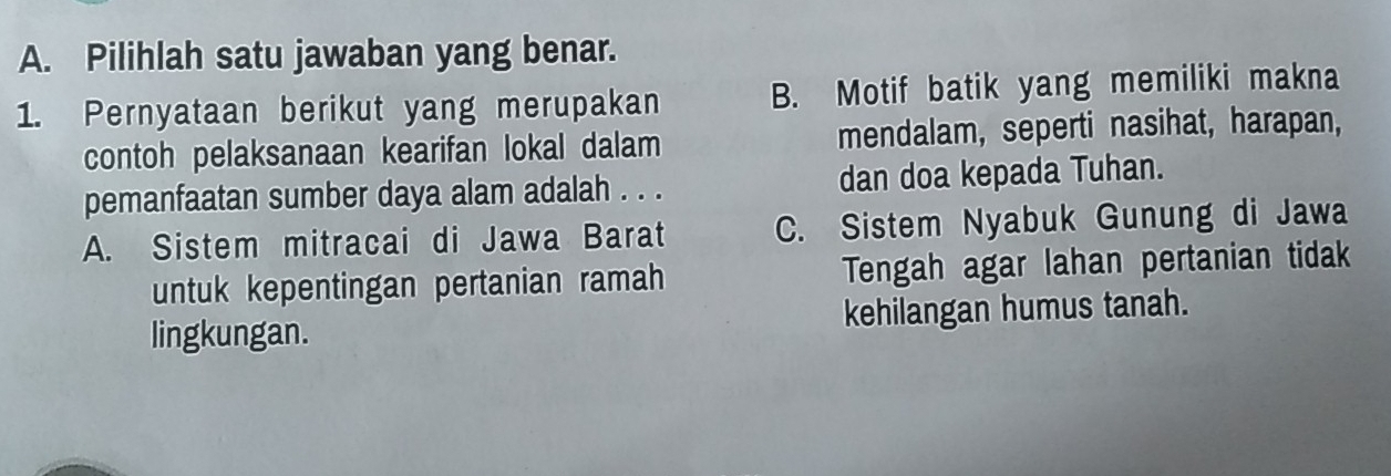 Pilihlah satu jawaban yang benar.
1. Pernyataan berikut yang merupakan B. Motif batik yang memiliki makna
contoh pelaksanaan kearifan lokal dalam mendalam, seperti nasihat, harapan,
pemanfaatan sumber daya alam adalah . . . dan doa kepada Tuhan.
A. Sistem mitracai di Jawa Barat C. Sistem Nyabuk Gunung di Jawa
untuk kepentingan pertanian ramah Tengah agar lahan pertanian tidak
lingkungan. kehilangan humus tanah.