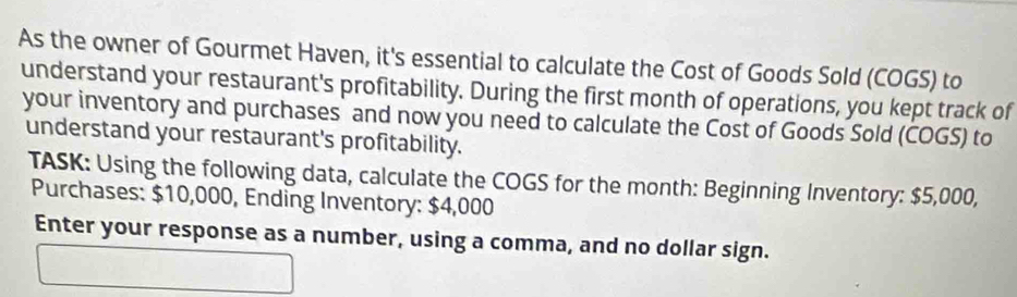 As the owner of Gourmet Haven, it's essential to calculate the Cost of Goods Sold (COGS) to 
understand your restaurant's profitability. During the first month of operations, you kept track of 
your inventory and purchases and now you need to calculate the Cost of Goods Sold (COGS) to 
understand your restaurant's profitability. 
TASK: Using the following data, calculate the COGS for the month : Beginning Inventory: $5,000, 
Purchases: $10,000, Ending Inventory: $4,000
Enter your response as a number, using a comma, and no dollar sign.