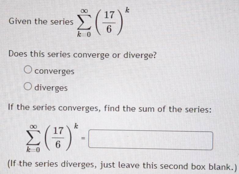 Given the series sumlimits _(k=0)^(∈fty)( 17/6 )^k
Does this series converge or diverge?
converges
diverges
If the series converges, find the sum of the series:
sumlimits _(k=0)^(∈fty)( 17/6 )^k=□
(If the series diverges, just leave this second box blank.)